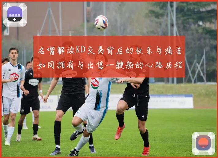 名嘴解读KD交易背后的快乐与痛苦如同拥有与出售一艘船的心路历程