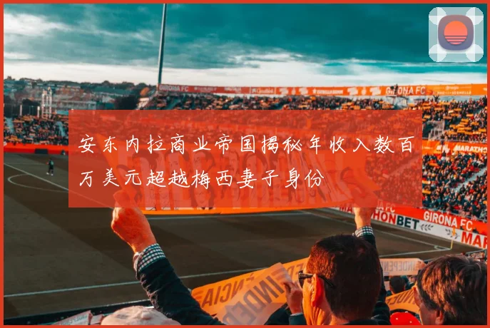 安东内拉商业帝国揭秘年收入数百万美元超越梅西妻子身份