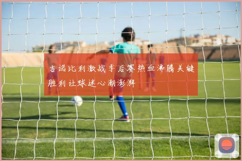 吉诺比利激战季后赛热血沸腾关键胜利让球迷心潮澎湃