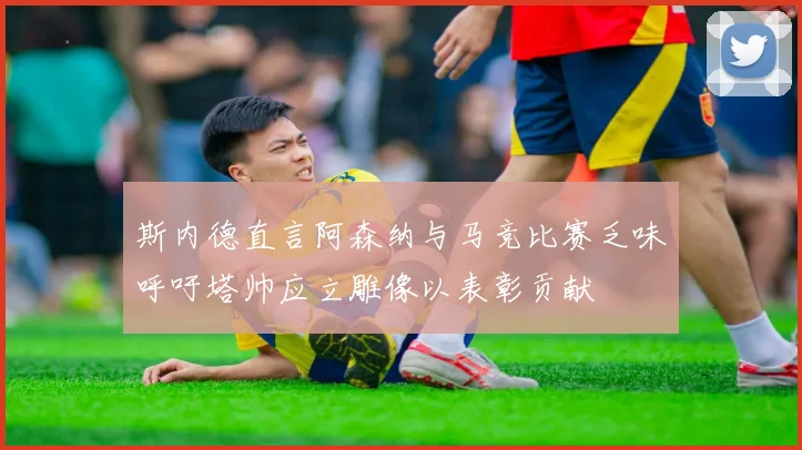 斯内德直言阿森纳与马竞比赛乏味呼吁塔帅应立雕像以表彰贡献
