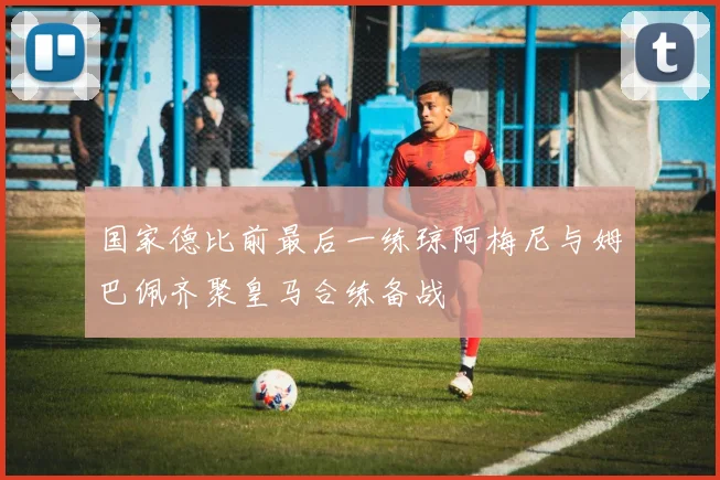 国家德比前最后一练琼阿梅尼与姆巴佩齐聚皇马合练备战