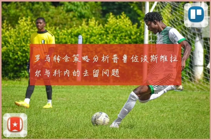 罗马转会策略分析普鲁佐谈斯维拉尔与科内的去留问题
