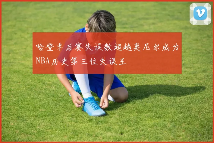 哈登季后赛失误数超越奥尼尔成为NBA历史第三位失误王