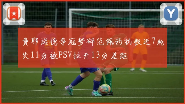 费耶诺德争冠梦碎范佩西执教近7轮失11分被PSV拉开13分差距
