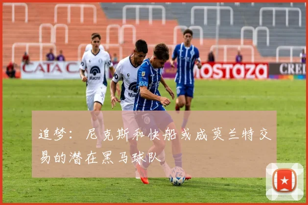 追梦：尼克斯和快船或成莫兰特交易的潜在黑马球队