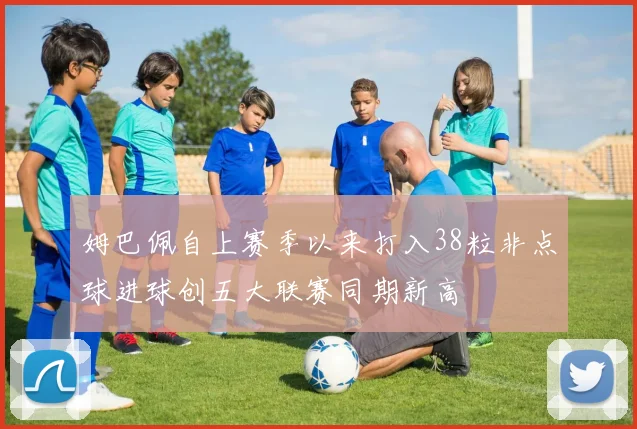 姆巴佩自上赛季以来打入38粒非点球进球创五大联赛同期新高