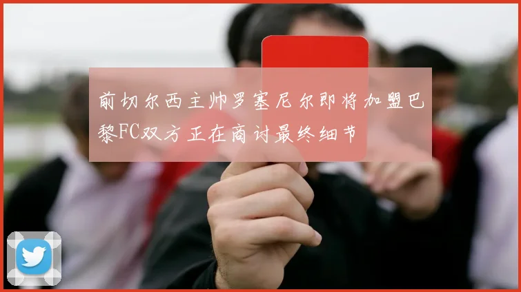 前切尔西主帅罗塞尼尔即将加盟巴黎FC双方正在商讨最终细节